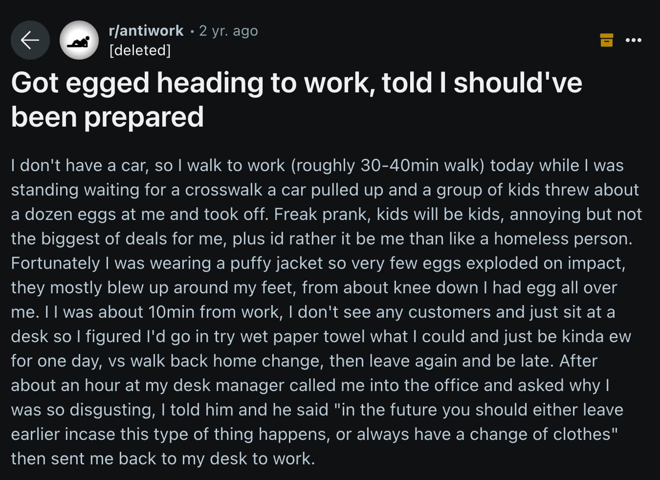 Science - rantiwork 2 yr. ago deleted Got egged heading to work, told I should've been prepared I don't have a car, so I walk to work roughly 3040min walk today while I was standing waiting for a crosswalk a car pulled up and a group of kids threw about a